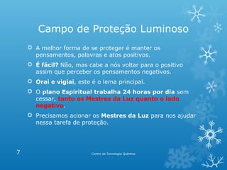 Campo de Proteção Luminoso
 A melhor forma de se proteger é manter os
pensamentos, palavras e atos positivos.
 É fácil? Não, mas cabe a nós voltar para o positivo
assim que perceber os pensamentos negativos.
 Orai e vigiai, este é o lema principal.
 O plano Espiritual trabalha 24 horas por dia sem
cessar, tanto os Mestres da Luz quanto o lado
negativo.
 Precisamos acionar os Mestres da Luz para nos ajudar
nessa tarefa de proteção.

7

Centro de Tecnologia Quântica

 
