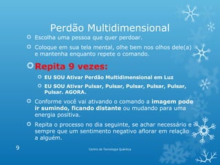 Perdão Multidimensional
 Escolha uma pessoa que quer perdoar.
 Coloque em sua tela mental, olhe bem nos olhos dele(a)
e mantenha enquanto repete o comando.

 Repita 9 vezes:
 EU SOU Ativar Perdão Multidimensional em Luz
 EU SOU Ativar Pulsar, Pulsar, Pulsar, Pulsar, Pulsar,
Pulsar. AGORA.

 Conforme você vai ativando o comando a imagem pode
ir sumindo, ficando distante ou mudando para uma
energia positiva.
 Repita o processo no dia seguinte, se achar necessário e
sempre que um sentimento negativo aflorar em relação
a alguém.
9

Centro de Tecnologia Quântica

 