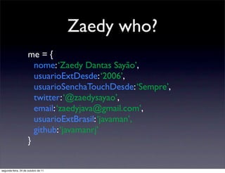 Zaedy who?
                     me = {
                       nome: ‘Zaedy Dantas Sayão’,
                       usuarioExtDesde: ‘2006’,
                       usuarioSenchaTouchDesde: ‘Sempre’,
                       twitter: ‘@zaedysayao’,
                       email: ‘zaedyjava@gmail.com’,
                       usuarioExtBrasil: ‘javaman’,
                       github: ‘javamanrj’
                     }


segunda-feira, 24 de outubro de 11
 