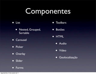 Componentes
                     •      List                        •   Toolbars

                           •         Nested, Grouped,   •   Botões
                                     Sortable
                                                        •   HTML
                     •      Carousel
                                                            •   Audio
                     •      Picker
                                                            •   Vídeo
                     •      Overlay
                                                            •   Geolocalização
                     •      Slider

                     •      Forms
segunda-feira, 24 de outubro de 11
 