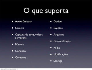 O que suporta
                     •      Acelerômetro              •   Device

                     •      Câmera                    •   Eventos

                     •      Captura de sons, vídeos   •   Arquivos
                            e imagens
                                                      •   Geolocalização
                     •      Bússula
                                                      •   Mídia
                     •      Conexão
                                                      •   Notiﬁcações
                     •      Contatos
                                                      •   Storage

segunda-feira, 24 de outubro de 11
 