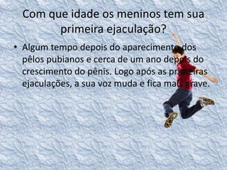 Com que idade os meninos tem sua 
primeira ejaculação? 
• Algum tempo depois do aparecimento dos 
pêlos pubianos e cerca de um ano depois do 
crescimento do pênis. Logo após as primeiras 
ejaculações, a sua voz muda e fica mais grave. 
 