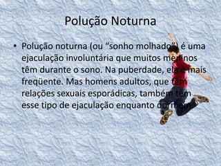 Polução Noturna 
• Polução noturna (ou “sonho molhado”) é uma 
ejaculação involuntária que muitos meninos 
têm durante o sono. Na puberdade, ela é mais 
freqüente. Mas homens adultos, que têm 
relações sexuais esporádicas, também têm 
esse tipo de ejaculação enquanto dormem. 
 