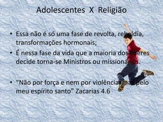 Adolescentes X Religião 
• Essa não é só uma fase de revolta, rebeldia, 
transformações hormonais; 
• É nessa fase da vida que a maioria dos lideres 
decide torna-se Ministros ou missionários. 
• “Não por força e nem por violência, mas pelo 
meu espírito santo” Zacarias 4.6 
 