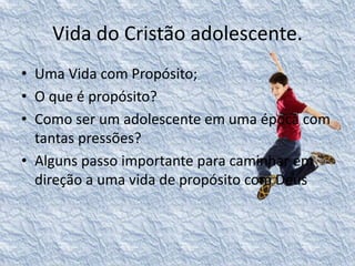 Vida do Cristão adolescente. 
• Uma Vida com Propósito; 
• O que é propósito? 
• Como ser um adolescente em uma época com 
tantas pressões? 
• Alguns passo importante para caminhar em 
direção a uma vida de propósito com Deus 
 