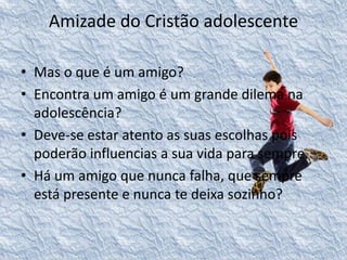 Amizade do Cristão adolescente 
• Mas o que é um amigo? 
• Encontra um amigo é um grande dilema na 
adolescência? 
• Deve-se estar atento as suas escolhas pois 
poderão influencias a sua vida para sempre. 
• Há um amigo que nunca falha, que sempre 
está presente e nunca te deixa sozinho? 
 