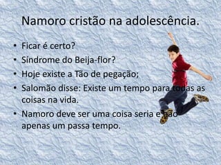 Namoro cristão na adolescência. 
• Ficar é certo? 
• Síndrome do Beija-flor? 
• Hoje existe a Tão de pegação; 
• Salomão disse: Existe um tempo para todas as 
coisas na vida. 
• Namoro deve ser uma coisa seria e não 
apenas um passa tempo. 
 