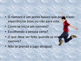 • O namoro é um ponto básico que pode trazer 
experiências boas ou não para vida; 
• Como se inicia um namoro? 
• Escolhendo a pessoa certa? 
• O que deve ser feito quando se inicia um 
namoro? 
• Não se prenda a jugo desigual; 
 