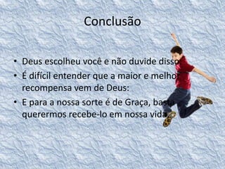 Conclusão 
• Deus escolheu você e não duvide disso: 
• É difícil entender que a maior e melhor 
recompensa vem de Deus: 
• E para a nossa sorte é de Graça, basta 
querermos recebe-lo em nossa vida. 
