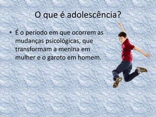 O que é adolescência? 
• É o período em que ocorrem as 
mudanças psicológicas, que 
transformam a menina em 
mulher e o garoto em homem. 
 
