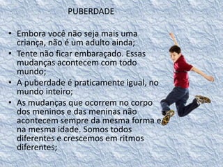PUBERDADE 
• Embora você não seja mais uma 
criança, não é um adulto ainda; 
• Tente não ficar embaraçado. Essas 
mudanças acontecem com todo 
mundo; 
• A puberdade é praticamente igual, no 
mundo inteiro; 
• As mudanças que ocorrem no corpo 
dos meninos e das meninas não 
acontecem sempre da mesma forma e 
na mesma idade. Somos todos 
diferentes e crescemos em ritmos 
diferentes; 
 
