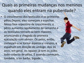Quais as primeiras mudanças nos meninos 
quando eles entram na puberdade? 
• O crescimento dos testículos e os primeiros 
pêlos.Depois, eles começam a espichar. 
Nessa fase repentina de crescimento, o 
pênis aumenta rapidamente de tamanho e 
os testículos tornam-se bem maiores, 
anunciando a chegada da primeira 
ejaculação com sêmen. Os pelos, então, 
começam a se tornar ásperos e crespos, e 
espalham em direção do umbigo. Aos 16 
anos, em geral, os rapazes já tem os púbis 
todo coberto de pêlos. É quando começam, 
também, a ter barba, bigode... 
 