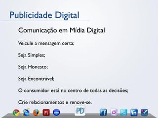 Publicidade Digital
  Comunicação em Mídia Digital
  Veicule a mensagem certa;

  Seja Simples;

  Seja Honesto;

  Seja Encontrável;

  O consumidor está no centro de todas as decisões;

  Crie relacionamentos e renove-se.
 