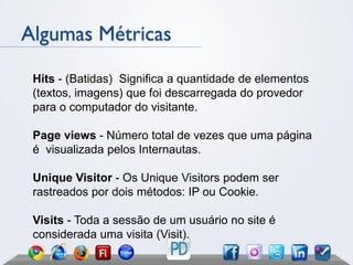 Algumas Métricas

 Hits - (Batidas) Significa a quantidade de elementos
 (textos, imagens) que foi descarregada do provedor
 para o computador do visitante.

 Page views - Número total de vezes que uma página
 é visualizada pelos Internautas.

 Unique Visitor - Os Unique Visitors podem ser
 rastreados por dois métodos: IP ou Cookie.

 Visits - Toda a sessão de um usuário no site é
 considerada uma visita (Visit).
 