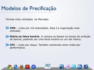 Modelos de Precificação
 Formas mais utilizadas no Mercado:


    CPM – custo por mil impressões. Esta é a negociação mais
    utilizada;

    Diária ou faixa horária. A compra se baseia no tempo de exibição
    do banner, podendo ser uma faixa horária ou um dia inteiro;

    CPC – custo por clique. Também conhecido como mídia por
    performance.
 