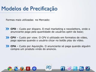 Modelos de Precificação
 Formas mais utilizadas no Mercado:


    CPD – Custo por disparo. E-mail marketing e newsletters, onde o
    anunciante paga pela quantidade de usuários optin da base;

    CPV – Custo por view. O CPV é utilizado em formatos de vídeo,
    pago apenas quando o usuário clicar no botão play do vídeo.

    CPA – Custo por Aquisição. O anunciante só paga quando alguém
    compra um produto vindo do anúncio.
 