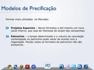 Modelos de Precificação
 Formas mais utilizadas no Mercado:


     Projetos Especiais – Novos formatos e até mesmo um novo
     canal interno, que seja de interesse do target das campanhas;

     Patrocínio – o tempo determinado e o volume da veiculação
     contemplado no patrocínio pode variar de acordo com a
     negociação. Muitas vezes os formatos de patrocínio não são
     exclusivos.
 