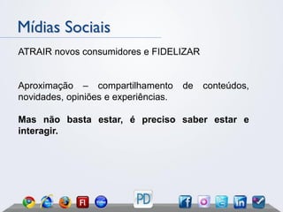 Mídias Sociais
ATRAIR novos consumidores e FIDELIZAR


Aproximação – compartilhamento        de   conteúdos,
novidades, opiniões e experiências.

Mas não basta estar, é preciso saber estar e
interagir.
 