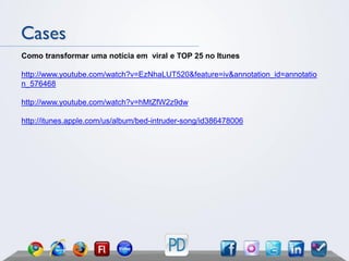 Cases
Como transformar uma notícia em viral e TOP 25 no Itunes

http://www.youtube.com/watch?v=EzNhaLUT520&feature=iv&annotation_id=annotatio
n_576468

http://www.youtube.com/watch?v=hMtZfW2z9dw

http://itunes.apple.com/us/album/bed-intruder-song/id386478006
 