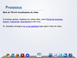 Protestos
Mais de 750 mil visualizações do vídeo


O protesto ganhou matérias em vários sites, como Portal da Impressa,
Exame, FutureCast, Brainstorm9 e até na tv.

Sr. Oswaldo conseguiu ter a sua geladeira logo após 3 dias do vídeo.
 