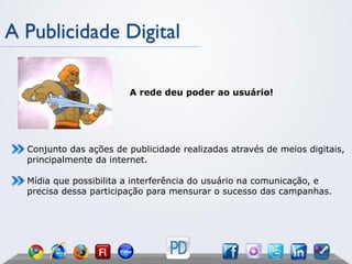 A Publicidade Digital

                        A rede deu poder ao usuário!




  Conjunto das ações de publicidade realizadas através de meios digitais,
  principalmente da internet.

  Mídia que possibilita a interferência do usuário na comunicação, e
  precisa dessa participação para mensurar o sucesso das campanhas.
 