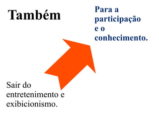 Para a
Também             participação
                   eo
                   conhecimento.




Sair do
entretenimento e
exibicionismo.
 