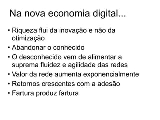 Na nova economia digital...
• Riqueza flui da inovação e não da
  otimização
• Abandonar o conhecido
• O desconhecido vem de alimentar a
  suprema fluidez e agilidade das redes
• Valor da rede aumenta exponencialmente
• Retornos crescentes com a adesão
• Fartura produz fartura
 