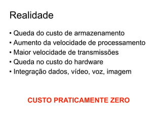 Realidade
• Queda do custo de armazenamento
• Aumento da velocidade de processamento
• Maior velocidade de transmissões
• Queda no custo do hardware
• Integração dados, vídeo, voz, imagem



     CUSTO PRATICAMENTE ZERO
 