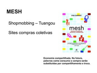 MESH

 Shopmobbing – Tuangou
Bens, produtos, serviços vão até ao consumidor!

 Sites compras coletivas




                              Economia compartilhada. No futuro,
                              palavras como consumo e compra serão
                              substituídas por compartilhamento e troca.
 