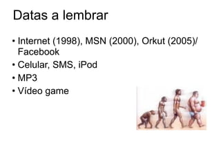 Datas a lembrar
• Internet (1998), MSN (2000), Orkut (2005)/
  Facebook
• Celular, SMS, iPod
• MP3
• Vídeo game
 