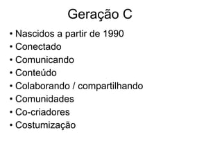 Geração C
• Nascidos a partir de 1990
• Conectado
• Comunicando
• Conteúdo
• Colaborando / compartilhando
• Comunidades
• Co-criadores
• Costumização
 
