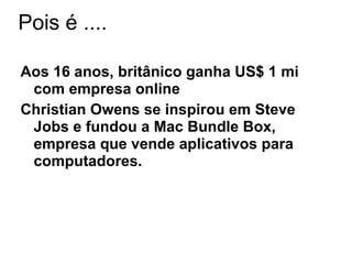 Pois é ....

Aos 16 anos, britânico ganha US$ 1 mi
 com empresa online
Christian Owens se inspirou em Steve
 Jobs e fundou a Mac Bundle Box,
 empresa que vende aplicativos para
 computadores.
 