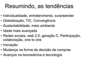 Resumindo, as tendências
• Individualidade, entretenimento, surpreender
• Globalização, TIC, Convergência
• Sustentabilidade, meio ambiente
• Idade mais avançada
• Redes sociais, web 2.0, geração C, Participação,
  colaboração, one to one
• Inovação
• Mudança na forma de decisão de compras
• Avanços na biomedicina e tecnologia
 