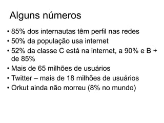 Alguns números
• 85% dos internautas têm perfil nas redes
• 50% da população usa internet
• 52% da classe C está na internet, a 90% e B +
  de 85%
• Mais de 65 milhões de usuários
• Twitter – mais de 18 milhões de usuários
• Orkut ainda não morreu (8% no mundo)
 