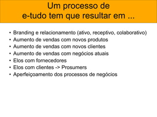 Um processo de
       e-tudo tem que resultar em ...
•   Branding e relacionamento (ativo, receptivo, colaborativo)
•   Aumento de vendas com novos produtos
•   Aumento de vendas com novos clientes
•   Aumento de vendas com negócios atuais
•   Elos com fornecedores
•   Elos com clientes -> Prosumers
•   Aperfeiçoamento dos processos de negócios
 