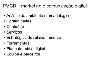 PMCD – marketing e comunicação digital

• Análise do ambiente mercadológico
• Comunidades
• Conteúdo
• Serviços
• Estratégias de relacionamento
• Ferramentas
• Plano de mídia digital
• Equipe e parceiros
 