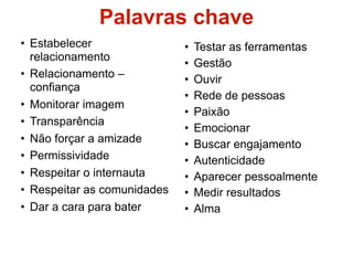 Palavras chave
• Estabelecer                •   Testar as ferramentas
  relacionamento
                             •   Gestão
• Relacionamento –           •   Ouvir
  confiança
                             •   Rede de pessoas
• Monitorar imagem
                             •   Paixão
• Transparência
                             •   Emocionar
• Não forçar a amizade       •   Buscar engajamento
• Permissividade             •   Autenticidade
• Respeitar o internauta     •   Aparecer pessoalmente
• Respeitar as comunidades   •   Medir resultados
• Dar a cara para bater      •   Alma
 