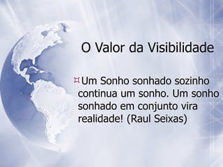 O Valor da Visibilidade

Um Sonho sonhado sozinho
 continua um sonho. Um sonho
 sonhado em conjunto vira
 realidade! (Raul Seixas)
 