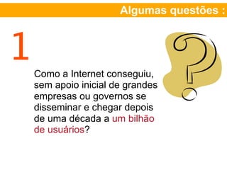 Algumas questões :



1   Como a Internet conseguiu,
    sem apoio inicial de grandes
    empresas ou governos se
    disseminar e chegar depois
    de uma década a um bilhão
    de usuários?
 