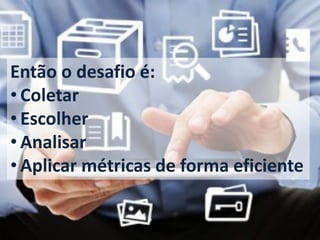 Então o desafio é: 
•Coletar 
•Escolher 
•Analisar 
•Aplicar métricas de forma eficiente  