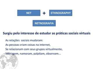 NET 
ETHNOGRAPHY 
+ 
Surgiu pelo interesse de estudar as práticas sociais virtuais 
NETNOGRAFIA 
As relações sociais mudaram: 
As pessoas criam coisas na internet, 
Se relacionam com seus grupos virtualmente, 
Interagem, namoram, palpitam, observam...  