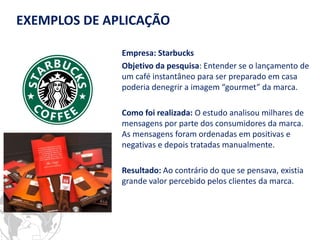 Empresa: Starbucks 
Objetivo da pesquisa: Entender se o lançamento de um café instantâneo para ser preparado em casa poderia denegrir a imagem “gourmet” da marca. 
Como foi realizada: O estudo analisou milhares de mensagens por parte dos consumidores da marca. As mensagens foram ordenadas em positivas e negativas e depois tratadas manualmente. 
Resultado: Ao contrário do que se pensava, existia grande valor percebido pelos clientes da marca. 
EXEMPLOS DE APLICAÇÃO  