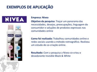 Empresa: Nivea 
Objetivo da pesquisa: Traçar um panorama das necessidades, desejos, preocupações, linguagem do consumidor e soluções de produtos expressos nas comunidades online 
Como foi realizada: Trabalhou comunidades online e redes sociais usando a método netnográfico. Realizou um estudo de co-criação online. 
Resultado: Com a pesquisa a Nivea co-criou o desodorante Invisible Black & White 
EXEMPLOS DE APLICAÇÃO  