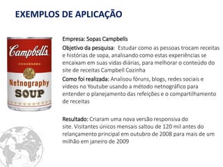 Empresa: Sopas Campbells 
Objetivo da pesquisa: Estudar como as pessoas trocam receitas e histórias de sopa, analisando como estas experiências se encaixam em suas vidas diárias, para melhorar o conteúdo do site de receitas Campbell Cozinha 
Como foi realizada: Analisou fóruns, blogs, redes sociais e vídeos no Youtube usando a método netnográfico para entender o planejamento das refeições e o compartilhamento de receitas 
Resultado: Criaram uma nova versão responsiva do site. Visitantes únicos mensais saltou de 120 mil antes do relançamento principal em outubro de 2008 para mais de um milhão em janeiro de 2009 
EXEMPLOS DE APLICAÇÃO  