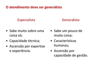 O atendimento deve ser generalista


       Especialista                  Generalista

• Sabe muito sobre uma     • Sabe um pouco de
  coisa só;                  muita coisa;
• Capacidade técnica;      • Características
• Ascensão por expertise     humanas;
  e experiência.           • Ascensão por
                             capacidade de gestão.
 