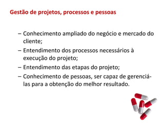 Gestão de projetos, processos e pessoas


   – Conhecimento ampliado do negócio e mercado do
     cliente;
   – Entendimento dos processos necessários à
     execução do projeto;
   – Entendimento das etapas do projeto;
   – Conhecimento de pessoas, ser capaz de gerenciá-
     las para a obtenção do melhor resultado.
 