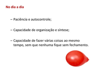 No dia a dia


   – Paciência e autocontrole;

   – Capacidade de organização e síntese;

   – Capacidade de fazer várias coisas ao mesmo
     tempo, sem que nenhuma fique sem fechamento.
 