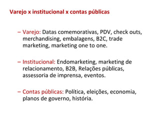 Varejo x institucional x contas públicas


   – Varejo: Datas comemorativas, PDV, check outs,
     merchandising, embalagens, B2C, trade
     marketing, marketing one to one.

   – Institucional: Endomarketing, marketing de
     relacionamento, B2B, Relações públicas,
     assessoria de imprensa, eventos.

   – Contas públicas: Política, eleições, economia,
     planos de governo, história.
 