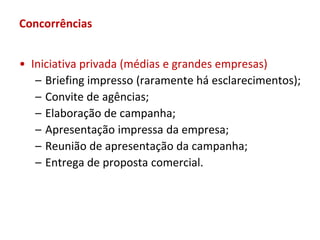 Concorrências


• Iniciativa privada (médias e grandes empresas)
   – Briefing impresso (raramente há esclarecimentos);
   – Convite de agências;
   – Elaboração de campanha;
   – Apresentação impressa da empresa;
   – Reunião de apresentação da campanha;
   – Entrega de proposta comercial.
 