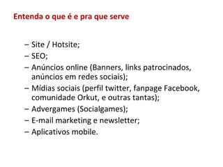 Entenda o que é e pra que serve


  – Site / Hotsite;
  – SEO;
  – Anúncios online (Banners, links patrocinados,
    anúncios em redes sociais);
  – Mídias sociais (perfil twitter, fanpage Facebook,
    comunidade Orkut, e outras tantas);
  – Advergames (Socialgames);
  – E-mail marketing e newsletter;
  – Aplicativos mobile.
 